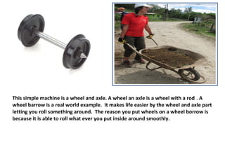 This simple machine is a wheel and axle. A wheel an axle is a wheel with a rod . A
wheel barrow is a real world example. It makes life easier by the wheel and axle part
letting you roll something around. The reason you put wheels on a wheel borrow is
because it is able to roll what ever you put inside around smoothly.
 
