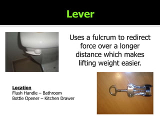 LeverUses a fulcrum to redirect force over a longer distance which makes lifting weight easier.LocationFlush Handle – BathroomBottle Opener – Kitchen Drawer