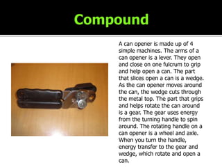 CompoundA can opener is made up of 4 simple machines. The arms of a can opener is a lever. They open and close on one fulcrum to grip and help open a can. The part that slices open a can is a wedge. As the can opener moves around the can, the wedge cuts through the metal top. The part that grips and helps rotate the can around is a gear. The gear uses energy from the turning handle to spin around. The rotating handle on a can opener is a wheel and axle. When you turn the handle, energy transfer to the gear and wedge, which rotate and open a can.LocationCan Opener – Kitchen Drawer