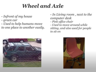                 Wheel and Axle  -  Infront of my house  -  green car -  Used to help humans move to one place to another easily. -  In Living room , next to the computer desk  - Pink office chair - Used to move around while sitting, and also used for people to sit on  