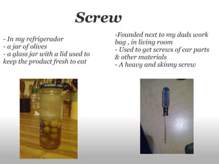                    Screw - In my refrigerador - a jar of olives - a glass jar with a lid used to keep the product fresh to eat -Founded next to my dads work bag , in living room - Used to get screws of car parts & other materials - A heavy and skinny screw 