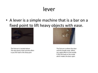 leverA lever is a simple machine that is a bar on a fixed point to lift heavy objects with ease.The fulcrum is located where    The two pieces meet and the effortIs you the load is the sharp partThe fulcrum is where the door and the handle meet. When you apply effort to the handle it lifts the load on the inside which makes the door open.