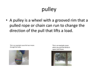pulleyA pulley is a wheel with a grooved rim that a pulled rope or chain can run to change the direction of the pull that lifts a load.This is an example cause the lace moves through the holes.This is an example cause when you pull the blinds it opens and closes