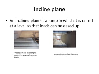 Incline planeAn inclined plane is a ramp in which it is raised at a level so that loads can be eased up.These stairs are an example cause it helps people change levels.An example is this wheel chair ramp