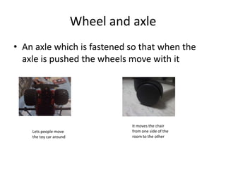 Wheel and axleAn axle which is fastened so that when the axle is pushed the wheels move with itIt moves the chair from one side of the room to the otherLets people move the toy car around
