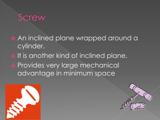 ScrewAn inclined plane wrapped around a cylinder. It is another kind of inclined plane. Provides very large mechanical advantage in minimum space