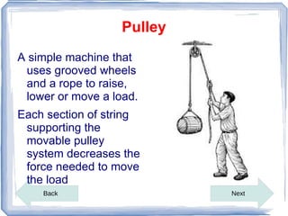 Pulley
A simple machine that
 uses grooved wheels
 and a rope to raise,
 lower or move a load.
Each section of string
 supporting the
 movable pulley
 system decreases the
 force needed to move
 the load
    Back                    Next
 