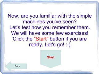 Now, are you familiar with the simple
       machines you've seen?
Let's test how you remember them.
 We will have some few exercises!
 Click the “Start” button if you are
         ready. Let's go! :-)

                 Start

   Back
 
