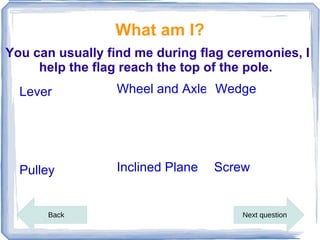 What am I?
You can usually find me during flag ceremonies, I
     help the flag reach the top of the pole.
  Lever          Wheel and Axle Wedge




  Pulley         Inclined Plane   Screw


      Back                            Next question
 