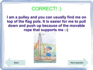 CORRECT! :)
I am a pulley and you can usually find me on
top of the flag pole. It is easier for me to pull
 down and push up because of the movable
          rope that supports me :-)




    Back                               Next question
 