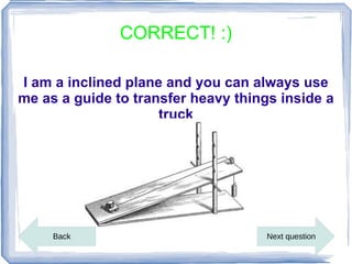 CORRECT! :)

I am a inclined plane and you can always use
me as a guide to transfer heavy things inside a
                     truck




     Back                            Next question
 