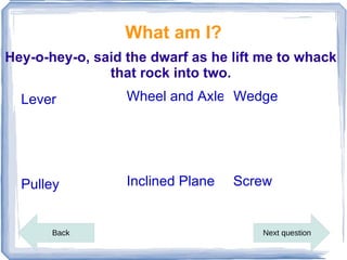 What am I?
Hey-o-hey-o, said the dwarf as he lift me to whack
               that rock into two.
  Lever           Wheel and Axle Wedge




  Pulley          Inclined Plane   Screw


       Back                           Next question
 