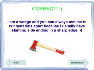 CORRECT! :)

I am a wedge and you can always use me to
 cut materials apart because I usually have
   slanting side ending in a sharp edge :-)




   Back                           Next question
 