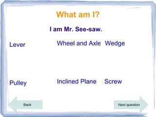 What am I?
           I am Mr. See-saw.

Lever        Wheel and Axle Wedge




Pulley       Inclined Plane    Screw


    Back                          Next question
 
