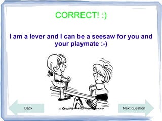 CORRECT! :)

I am a lever and I can be a seesaw for you and
               your playmate :-)




    Back                            Next question
 