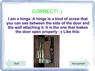 CORRECT! :)
 I am a hinge. A hinge is a kind of screw that
you can see between the side of the door and
 the wall attaching it. It is the one that makes
     the door open properly :-) Like this:




    Back                             Next question
 