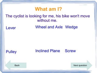 What am I?
The cyclist is looking for me, his bike won't move
                    without me.
Lever            Wheel and Axle Wedge




Pulley           Inclined Plane    Screw


     Back                               Next question
 