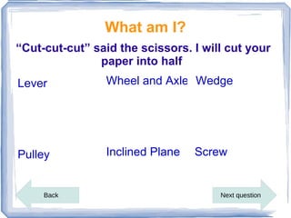 What am I?
“Cut-cut-cut” said the scissors. I will cut your
               paper into half
Lever            Wheel and Axle Wedge




Pulley           Inclined Plane   Screw


     Back                             Next question
 