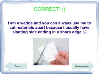 CORRECT! :)

I am a wedge and you can always use me to
 cut materials apart because I usually have
   slanting side ending in a sharp edge :-)




   Back                           Next question
 
