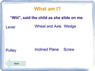 What am I?
  “Wiii”, said the child as she slide on me.

Lever           Wheel and Axle Wedge




Pulley          Inclined Plane   Screw


    Back
 