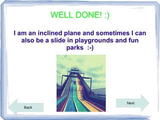 WELL DONE! :)

I am an inclined plane and sometimes I can
   also be a slide in playgrounds and fun
                  parks :-)




                                   Next
   Back
 