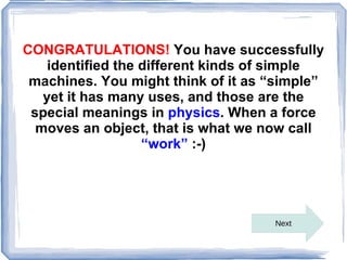 CONGRATULATIONS! You have successfully
    identified the different kinds of simple
 machines. You might think of it as “simple”
   yet it has many uses, and those are the
 special meanings in physics. When a force
  moves an object, that is what we now call
                   “work” :-)




                                    Next
 