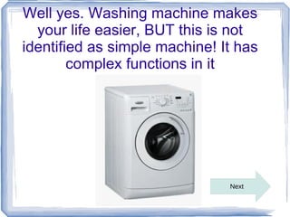 Well yes. Washing machine makes
  your life easier, BUT this is not
identified as simple machine! It has
        complex functions in it




                               Next
 
