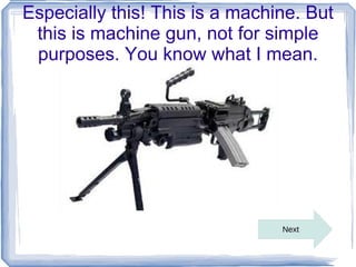 Especially this! This is a machine. But
 this is machine gun, not for simple
 purposes. You know what I mean.




                                Next
 