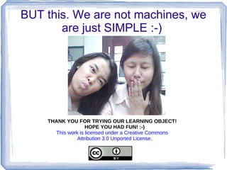BUT this. We are not machines, we
       are just SIMPLE :-)




    THANK YOU FOR TRYING OUR LEARNING OBJECT!
                   HOPE YOU HAD FUN! :-)
      This work is licensed under a Creative Commons
               Attribution 3.0 Unported License.
 