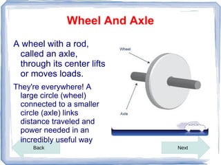 Wheel And Axle
A wheel with a rod,
 called an axle,
 through its center lifts
 or moves loads.
They're everywhere! A
  large circle (wheel)
  connected to a smaller
  circle (axle) links
  distance traveled and
  power needed in an
  incredibly useful way
     Back                      Next
 