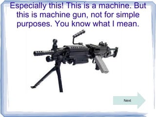Especially this! This is a machine. But
 this is machine gun, not for simple
 purposes. You know what I mean.




        ...
