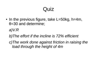 Quiz
● In the previous figure, take L=50kg, h=4m,
θ=30 and determine;
a)V.R
b)The effort if the incline is 72% efficient
c)The work done against friction in raising the
load through the height of 4m
 