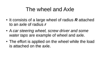 The wheel and Axle
● It consists of a large wheel of radius R attached
to an axle of radius r
● A car steering wheel, screw driver and some
water taps are example of wheel and axle.
● The effort is applied on the wheel while the load
is attached on the axle.
 