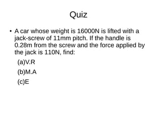 Quiz
● A car whose weight is 16000N is lifted with a
jack-screw of 11mm pitch. If the handle is
0.28m from the screw and the force applied by
the jack is 110N, find:
(a)V.R
(b)M.A
(c)E
 