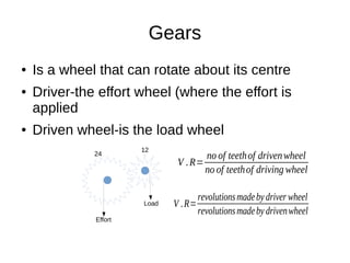 Gears
● Is a wheel that can rotate about its centre
● Driver-the effort wheel (where the effort is
applied
● Driven wheel-is the load wheel
24
12
Effort
Load
V .R=
no of teethof drivenwheel
no of teethof driving wheel
V .R=
revolutionsmadeby driverwheel
revolutionsmadeby drivenwheel
 