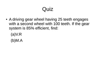 Quiz
● A driving gear wheel having 25 teeth engages
with a second wheel with 100 teeth. If the gear
system is 85% efficient, find:
(a)V.R
(b)M.A
 