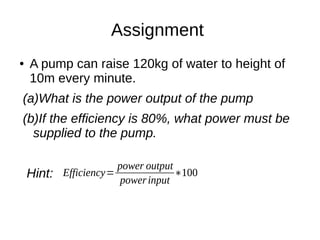 Assignment
● A pump can raise 120kg of water to height of
10m every minute.
(a)What is the power output of the pump
(b)If the efficiency is 80%, what power must be
supplied to the pump.
Hint: Efficiency=
power output
powerinput
∗100
 
