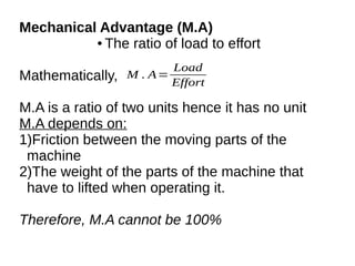 Mechanical Advantage (M.A)
● The ratio of load to effort
Mathematically,
M.A is a ratio of two units hence it has no unit
M.A depends on:
1)Friction between the moving parts of the
machine
2)The weight of the parts of the machine that
have to lifted when operating it.
Therefore, M.A cannot be 100%
M . A=
Load
Effort
 