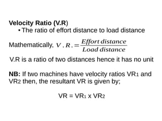 Velocity Ratio (V.R)
● The ratio of effort distance to load distance
Mathematically,
V.R is a ratio of two distances hence it has no unit
NB: If two machines have velocity ratios VR1 and
VR2 then, the resultant VR is given by;
VR = VR1 x VR2
V . R .=
Effort distance
Load distance
 