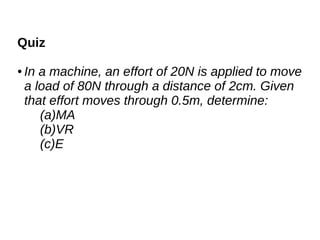 Quiz
● In a machine, an effort of 20N is applied to move
a load of 80N through a distance of 2cm. Given
that effort moves through 0.5m, determine:
(a)MA
(b)VR
(c)E
 