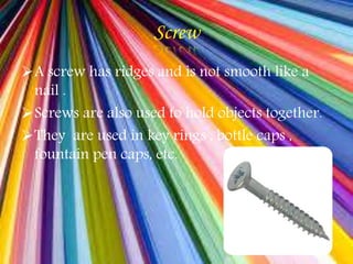 Screw
A screw has ridges and is not smooth like a
nail .
Screws are also used to hold objects together.
They are used in key rings , bottle caps ,
fountain pen caps, etc.
 