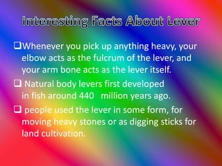 Whenever you pick up anything heavy, your
elbow acts as the fulcrum of the lever, and
your arm bone acts as the lever itself.
 Natural body levers first developed
in fish around 440 million years ago.
 people used the lever in some form, for
moving heavy stones or as digging sticks for
land cultivation.
 