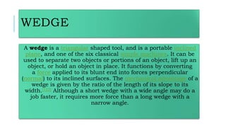 WEDGE
A wedge is a triangular shaped tool, and is a portable inclined
plane, and one of the six classical simple machines. It can be
used to separate two objects or portions of an object, lift up an
object, or hold an object in place. It functions by converting
a force applied to its blunt end into forces perpendicular
(normal) to its inclined surfaces. The mechanical advantage of a
wedge is given by the ratio of the length of its slope to its
width.[1][2] Although a short wedge with a wide angle may do a
job faster, it requires more force than a long wedge with a
narrow angle.
 