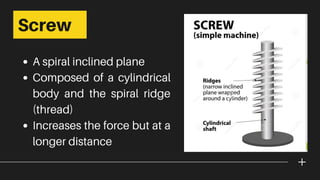 A spiral inclined plane
Composed of a cylindrical
body and the spiral ridge
(thread)
Increases the force but at a
longer distance
Screw
 