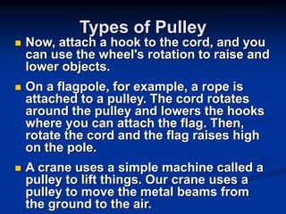 Types of Pulley
 Now, attach a hook to the cord, and you
can use the wheel's rotation to raise and
lower objects.
 On a flagpole, for example, a rope is
attached to a pulley. The cord rotates
around the pulley and lowers the hooks
where you can attach the flag. Then,
rotate the cord and the flag raises high
on the pole.
 A crane uses a simple machine called a
pulley to lift things. Our crane uses a
pulley to move the metal beams from
the ground to the air.
 