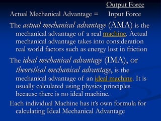 Output Force
Actual Mechanical Advantage = Input Force
The actual mechanical advantage (AMA) is the
mechanical advantage of a real machine. Actual
mechanical advantage takes into consideration
real world factors such as energy lost in friction
The ideal mechanical advantage (IMA), or
theoretical mechanical advantage, is the
mechanical advantage of an ideal machine. It is
usually calculated using physics principles
because there is no ideal machine.
Each individual Machine has it’s own formula for
calculating Ideal Mechanical Advantage
 