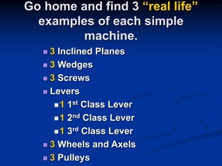 Go home and find 3 “real life”
examples of each simple
machine.
 3 Inclined Planes
 3 Wedges
 3 Screws
 Levers
1 1st Class Lever
1 2nd Class Lever
1 3rd Class Lever
 3 Wheels and Axels
 3 Pulleys
 