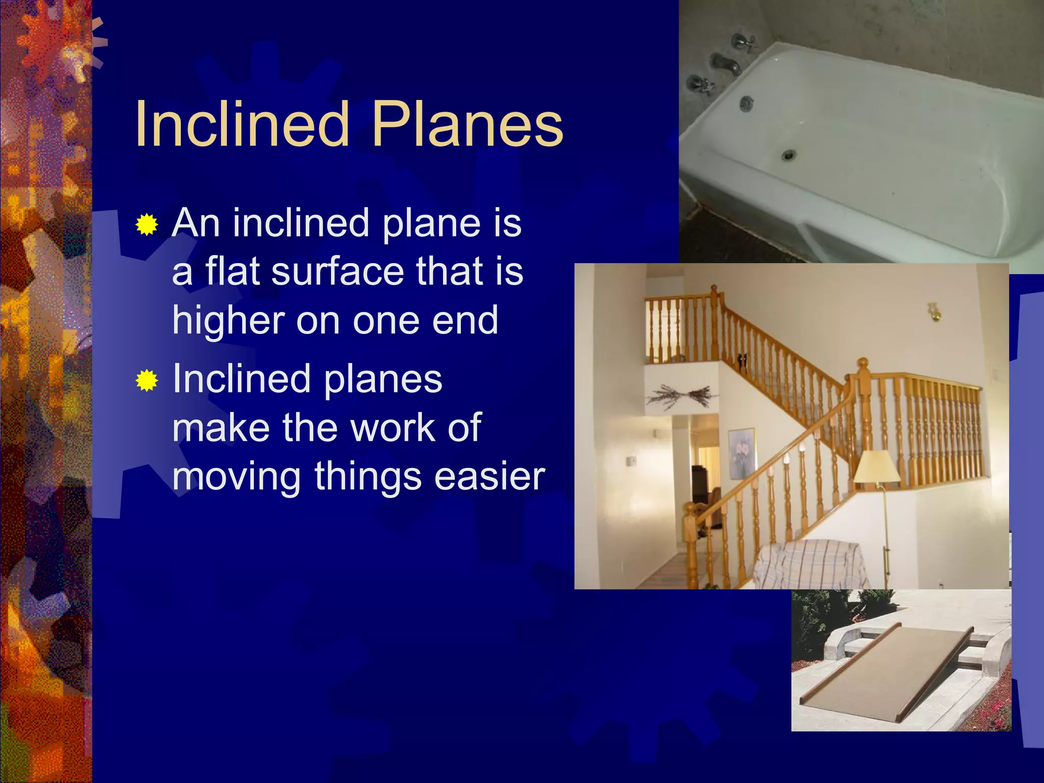 Inclined Planes
 An inclined plane is
a flat surface that is
higher on one end
 Inclined planes
make the work of
moving things easier
 