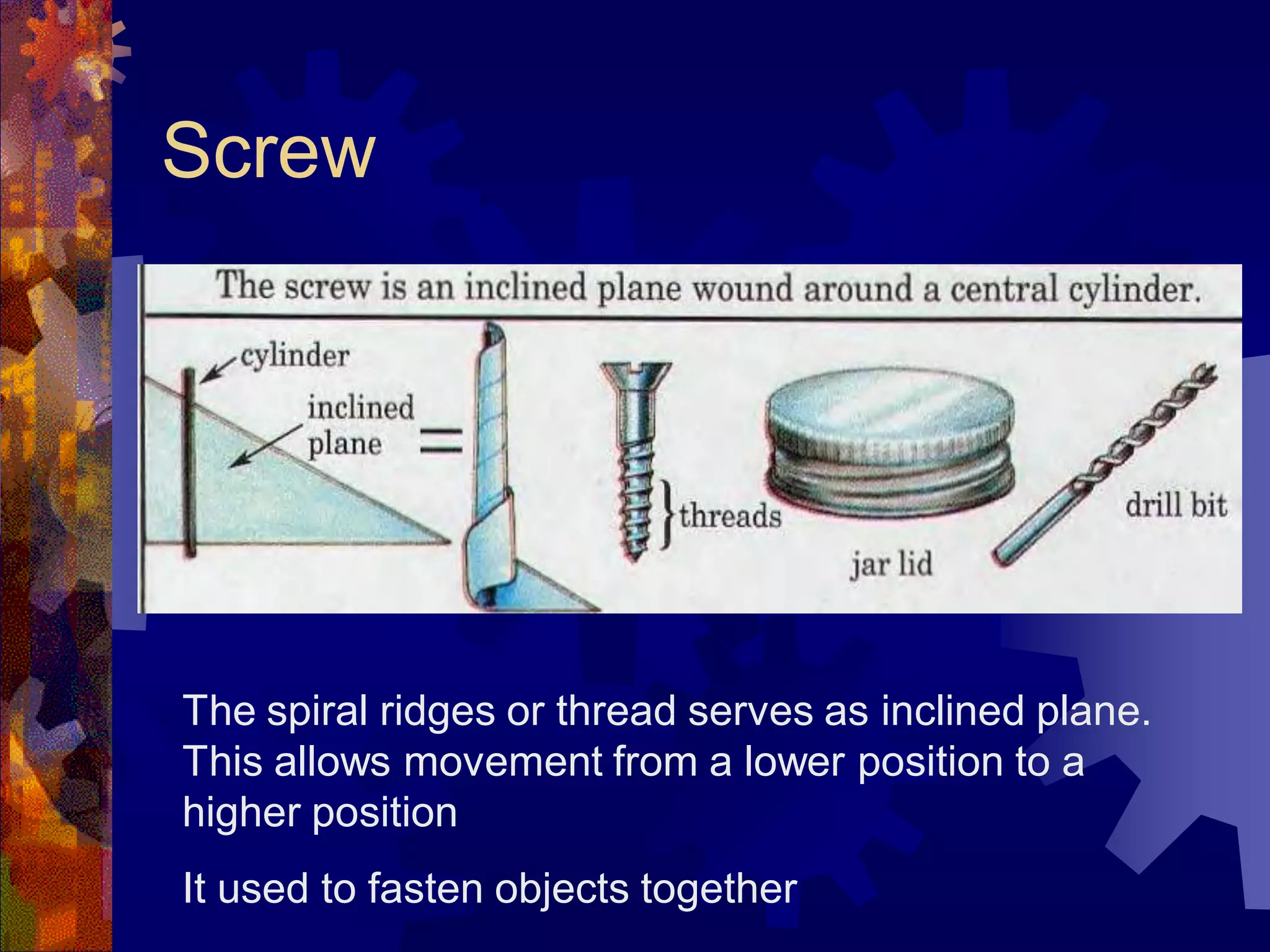 Screw
The spiral ridges or thread serves as inclined plane.
This allows movement from a lower position to a
higher position
It used to fasten objects together
 