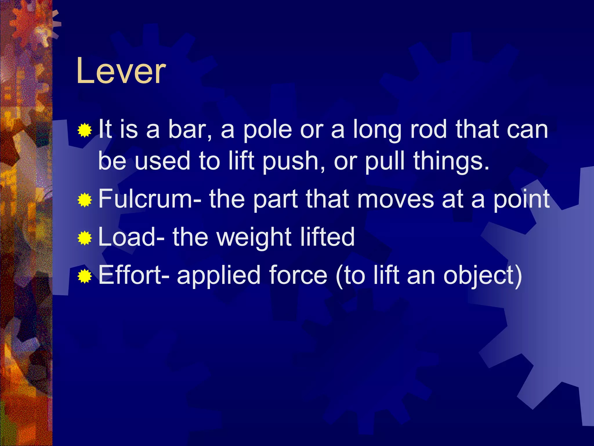 Lever
 It is a bar, a pole or a long rod that can
be used to lift push, or pull things.
 Fulcrum- the part that moves at a point
 Load- the weight lifted
 Effort- applied force (to lift an object)
 
